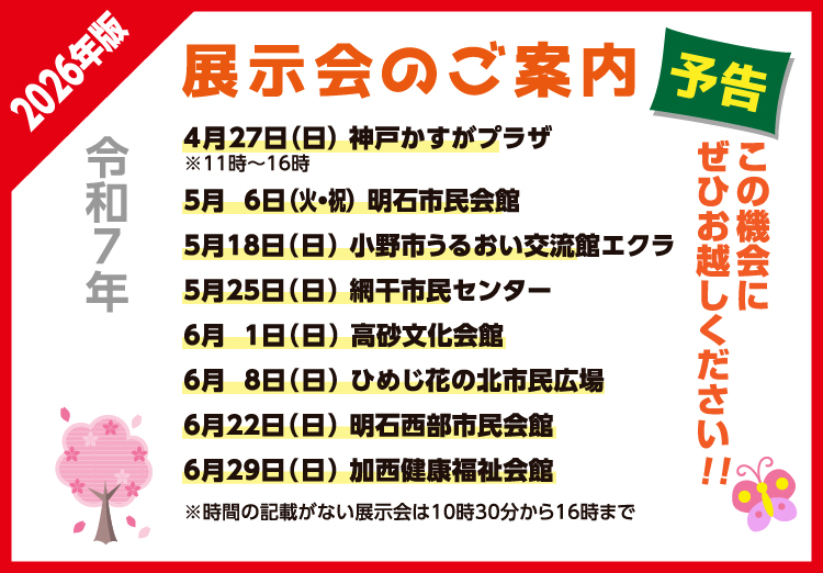 展示会のご案内
神戸かすがプラザ 4月27日（日）11：00～16：00
明石市民会館 5月 6日（火・祝）10：30～16：00
小野市うるおい交流館エクラ 5月18日 （日）10：30～16：00
網干市民センター 5月25日（日）10：30～16：00
高砂文化会館 6月 1日（日）10：30～16：00
ひめじ花の北市民広場 6月 8日（日）10：30～16：00
明石西部市民会館 6月22日（日）10：30～16：00
加西健康福祉会館 6月29日（日）10：30～16：00
