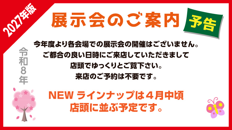 2027年版　展示会のご案内　　　
今年度より各会場での展示会の開催はございません。
ご都合の良いに日時にご来店していただきまして店頭でゆっくりとご覧下さい。来店のご予約は不要です。
NEWラインナップは４月中頃、店頭に並ぶ予定です。