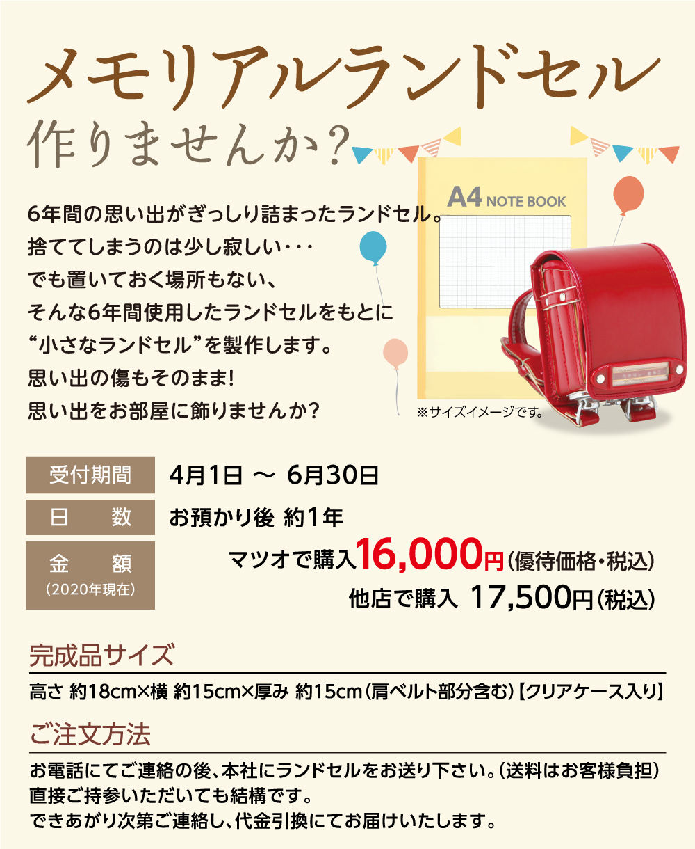 メモリアルランドセル作りませんか？
6年間の思い出がぎっしり詰まったランドセル。
捨ててしまうのは少し寂しい･･･ 
でも置いておく場所もない、
そんな6年間使用したランドセルをもとに
“小さなランドセル”を製作します。
思い出の傷もそのまま！
思い出をお部屋に飾りませんか？