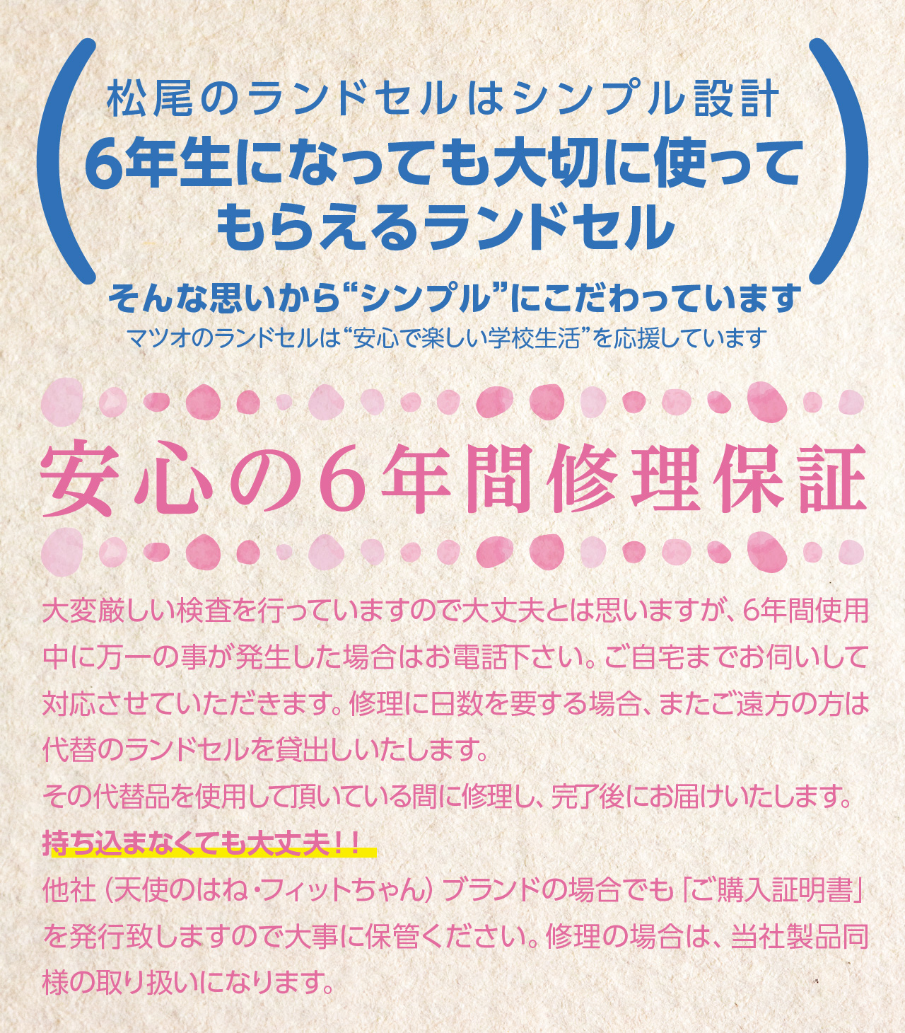 松尾のランドセルはシンプル設計。6年生になっても大切に使ってもらえるランドセル。
そんな思いから“シンプル”にこだわっています。
マツオのランドセルは“安心で楽しい学校生活”を応援しています。
「安心の6年間修理保証」
大変厳しい検査を行っていますので大丈夫とは思いますが、6年間使用中に万一の事が発生した場合はお電話下さい。ご自宅までお伺いして対応させていただきます。修理に日数を要する場合、またご遠方の方は代替のランドセルを貸出しいたします。
その代替品を使用して頂いている間に修理し、完了後にお届けいたします。
持ち込まなくても大丈夫！！
他社（天使のはね・フィットちゃん）ブランドの場合でも「ご購入証明書」を発行致しますので大事に保管ください。修理の場合は、当社製品同様の取り扱いになります。	